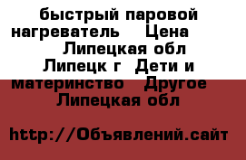 быстрый паровой нагреватель  › Цена ­ 2 000 - Липецкая обл., Липецк г. Дети и материнство » Другое   . Липецкая обл.